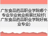 广东食品药品职业学院哪个专业毕业就业前景比较好(广东食品药品职业学院好就业专业)