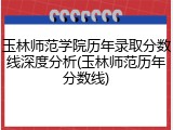 玉林师范学院历年录取分数线深度分析(玉林师范历年分数线)