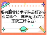 绍兴职业技术学院最好的专业是哪个，详细阐述(绍兴职院王牌专业)