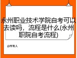 永州职业技术学院自考可以去读吗，流程是什么(永州职院自考流程)