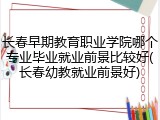 长春早期教育职业学院哪个专业毕业就业前景比较好(长春幼教就业前景好)