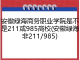 安徽绿海商务职业学院是不是211或985高校(安徽绿海非211/985)