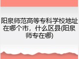 阳泉师范高等专科学校地址在哪个市，什么区县(阳泉师专在哪)
