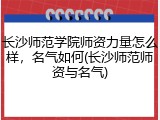 长沙师范学院师资力量怎么样，名气如何(长沙师范师资与名气)