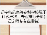 辽宁师范高等专科学校属于什么档次，专业排行分析(辽宁师专专业排名)