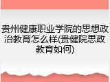 贵州健康职业学院的思想政治教育怎么样(贵健院思政教育如何)