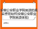 安徽公安职业学院就读的真实感觉如何(安徽公安职业学院就读体验)