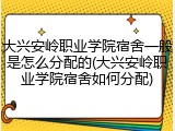 大兴安岭职业学院宿舍一般是怎么分配的(大兴安岭职业学院宿舍如何分配)