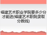福建艺术职业学院要多少分才能进(福建艺术职院录取分数线)