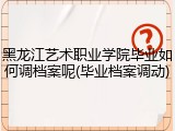 黑龙江艺术职业学院毕业如何调档案呢(毕业档案调动)