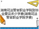 湖南司法警官职业学院到毕业要花多少学费(湖南司法警官职业学院学费)