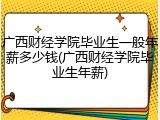 广西财经学院毕业生一般年薪多少钱(广西财经学院毕业生年薪)
