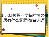 湖北科技职业学院的校名来历有什么渊源(校名渊源)