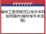 福州工商学院可以专升本吗，如何操作(福州专升本流程)