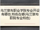 乌兰察布职业学院专业开设有哪些,特色在哪(乌兰察布职院专业特色)