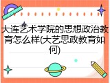 大连艺术学院的思想政治教育怎么样(大艺思政教育如何)