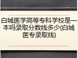 白城医学高等专科学校是一本吗录取分数线多少(白城医专录取线)