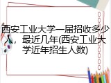 西安工业大学一届招收多少人，最近几年(西安工业大学近年招生人数)