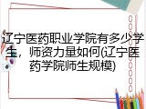 辽宁医药职业学院有多少学生，师资力量如何(辽宁医药学院师生规模)