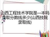 山西工程技术学院是一本吗录取分数线多少(山西技院录取线)