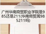 广州华南商贸职业学院是985还是211(华南商贸属985211吗)