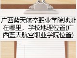 广西蓝天航空职业学院地址在哪里，学校地理位置(广西蓝天航空职业学院位置)