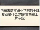内蒙古商贸职业学院的王牌专业是什么(内蒙古商贸王牌专业)
