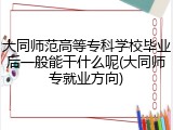 大同师范高等专科学校毕业后一般能干什么呢(大同师专就业方向)
