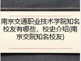 南京交通职业技术学院知名校友有哪些，校史介绍(南京交院知名校友)