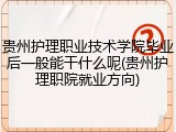 贵州护理职业技术学院毕业后一般能干什么呢(贵州护理职院就业方向)