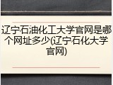 辽宁石油化工大学官网是哪个网址多少(辽宁石化大学官网)
