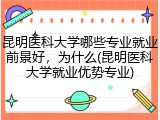 昆明医科大学哪些专业就业前景好，为什么(昆明医科大学就业优势专业)