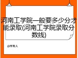 河南工学院一般要多少分才能录取(河南工学院录取分数线)