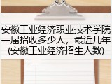 安徽工业经济职业技术学院一届招收多少人，最近几年(安徽工业经济招生人数)
