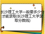 长沙理工大学一般要多少分才能录取(长沙理工大学录取分数线)