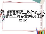 韩山师范学院主攻什么方向有哪些王牌专业(韩师王牌专业)