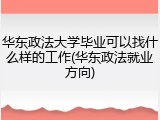 华东政法大学毕业可以找什么样的工作(华东政法就业方向)