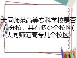 大同师范高等专科学校是否有分校，共有多少个校区(大同师范高专几个校区)