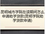 昆明城市学院在读期间怎么申请助学贷款(昆明学院助学贷款申请)