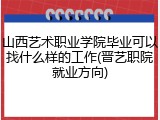 山西艺术职业学院毕业可以找什么样的工作(晋艺职院就业方向)