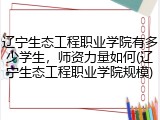 辽宁生态工程职业学院有多少学生，师资力量如何(辽宁生态工程职业学院规模)