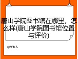 唐山学院图书馆在哪里，怎么样(唐山学院图书馆位置与评价)