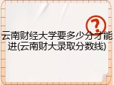 云南财经大学要多少分才能进(云南财大录取分数线)
