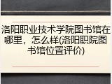 洛阳职业技术学院图书馆在哪里，怎么样(洛阳职院图书馆位置评价)