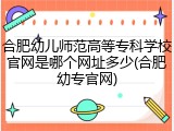 合肥幼儿师范高等专科学校官网是哪个网址多少(合肥幼专官网)