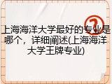 上海海洋大学最好的专业是哪个，详细阐述(上海海洋大学王牌专业)