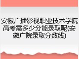 安徽广播影视职业技术学院高考需多少分能录取呢(安徽广院录取分数线)