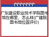 广东建设职业技术学院图书馆在哪里，怎么样(广建院图书馆位置评价)
