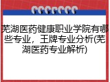 芜湖医药健康职业学院有哪些专业，王牌专业分析(芜湖医药专业解析)