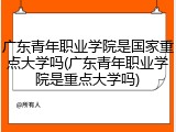 广东青年职业学院是国家重点大学吗(广东青年职业学院是重点大学吗)
